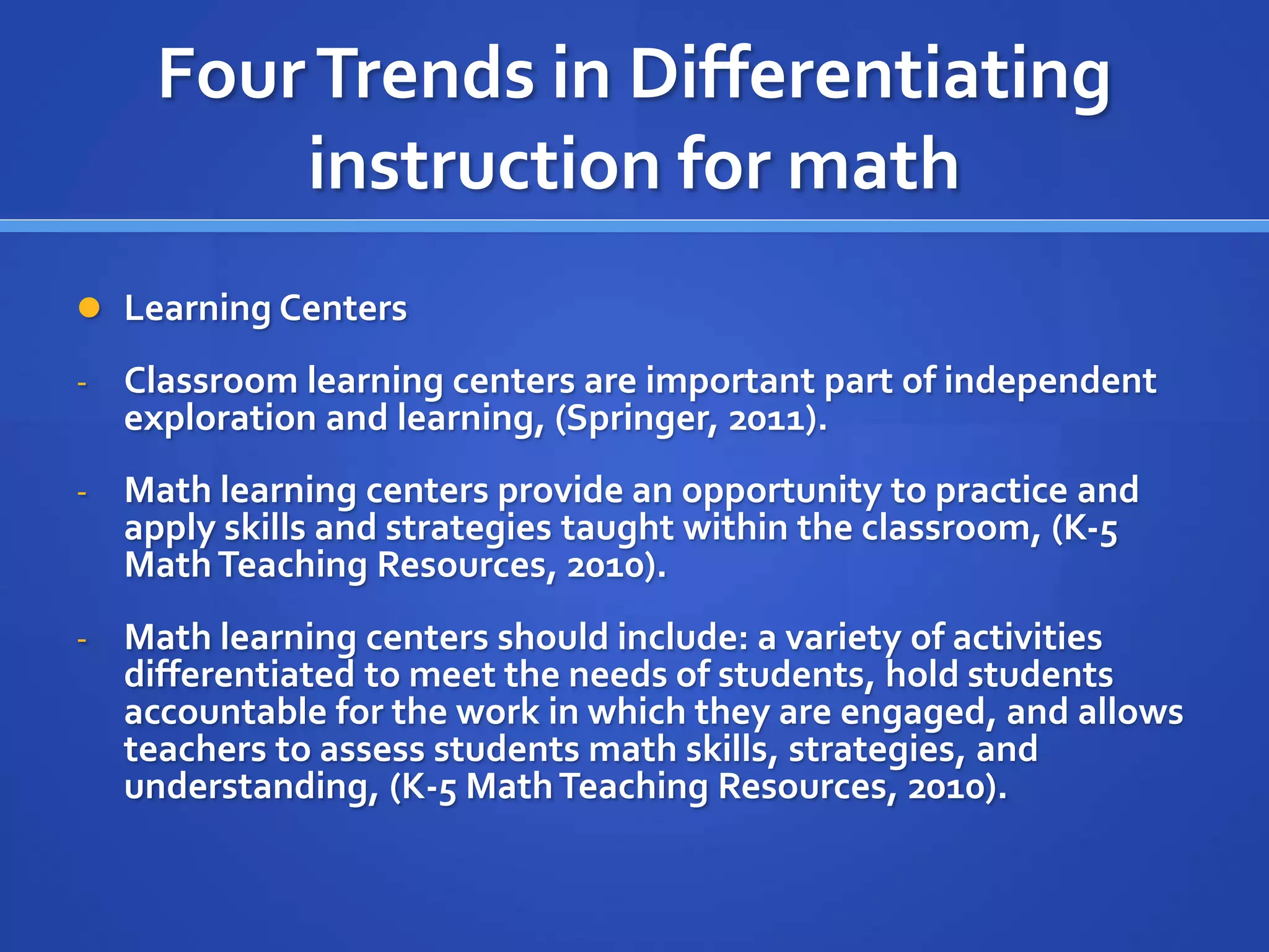 Four Trends in Differentiating 
instruction for math 
 Learning Centers 
- Classroom learning centers are important part of independent 
exploration and learning, (Springer, 2011). 
- Math learning centers provide an opportunity to practice and 
apply skills and strategies taught within the classroom, (K-5 
Math Teaching Resources, 2010). 
- Math learning centers should include: a variety of activities 
differentiated to meet the needs of students, hold students 
accountable for the work in which they are engaged, and allows 
teachers to assess students math skills, strategies, and 
understanding, (K-5 Math Teaching Resources, 2010). 
 