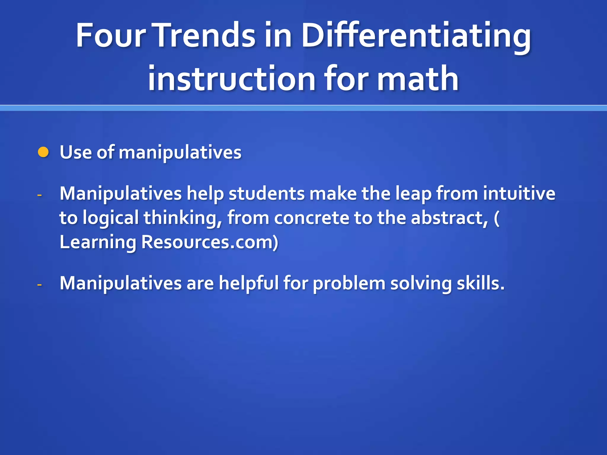 Four Trends in Differentiating 
instruction for math 
 Use of manipulatives 
- Manipulatives help students make the leap from intuitive 
to logical thinking, from concrete to the abstract, ( 
Learning Resources.com) 
- Manipulatives are helpful for problem solving skills. 
 
