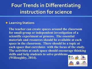 Four Trends in Differentiating 
instruction for science 
 Learning Stations 
The teacher can create spaces around the cla...