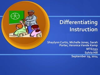 Differentiating 
Instruction 
Shaylynn Curtis, Michelle Jones, Sarah 
Porter, Veronica Vande Kamp 
MTE/533 
Sylvia Hill 
September 29, 2014 
 