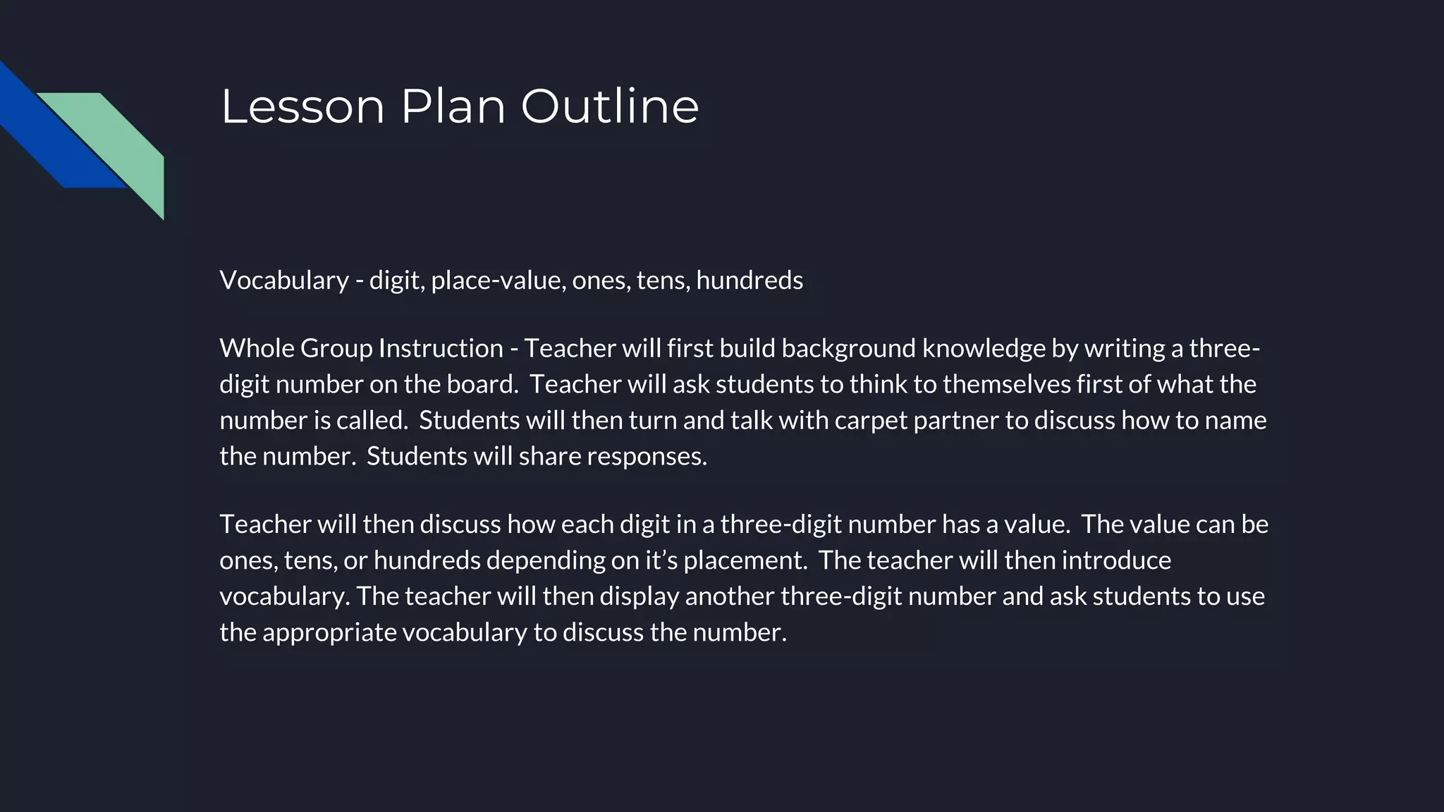 Lesson Plan Outline
Vocabulary - digit, place-value, ones, tens, hundreds
Whole Group Instruction - Teacher will first build background knowledge by writing a three-
digit number on the board. Teacher will ask students to think to themselves first of what the
number is called. Students will then turn and talk with carpet partner to discuss how to name
the number. Students will share responses.
Teacher will then discuss how each digit in a three-digit number has a value. The value can be
ones, tens, or hundreds depending on it’s placement. The teacher will then introduce
vocabulary. The teacher will then display another three-digit number and ask students to use
the appropriate vocabulary to discuss the number.
 