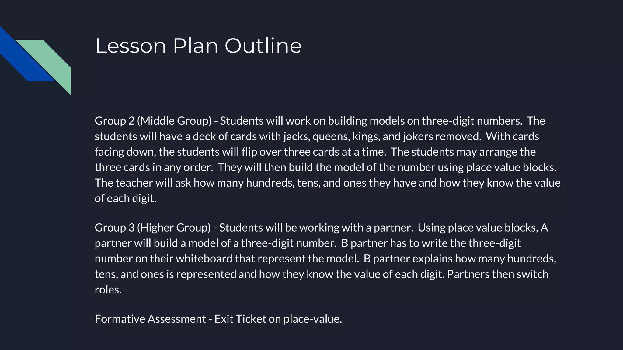 Lesson Plan Outline
Group 2 (Middle Group) - Students will work on building models on three-digit numbers. The
students will have a deck of cards with jacks, queens, kings, and jokers removed. With cards
facing down, the students will flip over three cards at a time. The students may arrange the
three cards in any order. They will then build the model of the number using place value blocks.
The teacher will ask how many hundreds, tens, and ones they have and how they know the value
of each digit.
Group 3 (Higher Group) - Students will be working with a partner. Using place value blocks, A
partner will build a model of a three-digit number. B partner has to write the three-digit
number on their whiteboard that represent the model. B partner explains how many hundreds,
tens, and ones is represented and how they know the value of each digit. Partners then switch
roles.
Formative Assessment - Exit Ticket on place-value.
 
