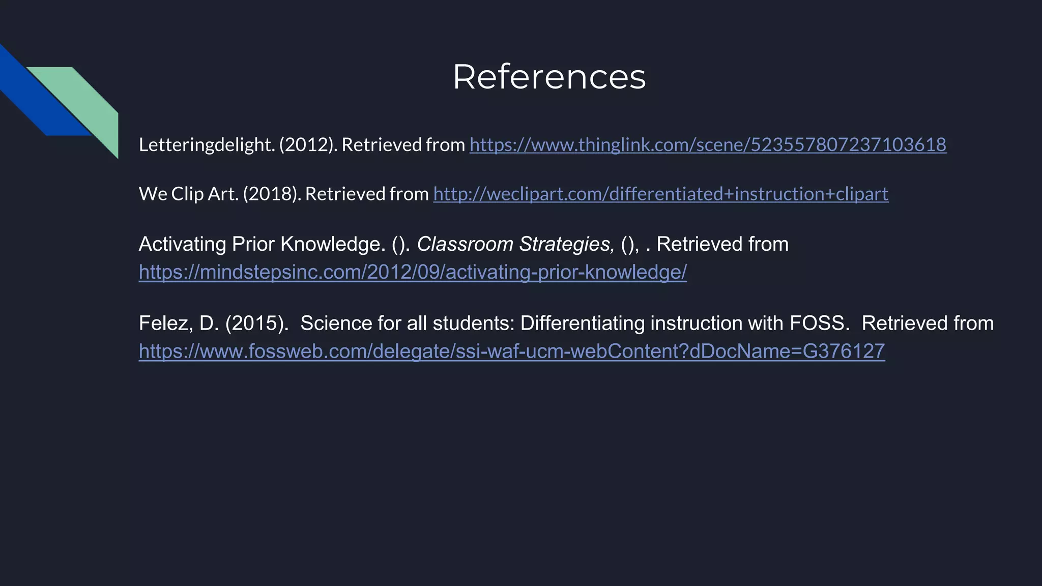 References
Letteringdelight. (2012). Retrieved from https://www.thinglink.com/scene/523557807237103618
We Clip Art. (2018). Retrieved from http://weclipart.com/differentiated+instruction+clipart
Activating Prior Knowledge. (). Classroom Strategies, (), . Retrieved from
https://mindstepsinc.com/2012/09/activating-prior-knowledge/
Felez, D. (2015). Science for all students: Differentiating instruction with FOSS. Retrieved from
https://www.fossweb.com/delegate/ssi-waf-ucm-webContent?dDocName=G376127
 