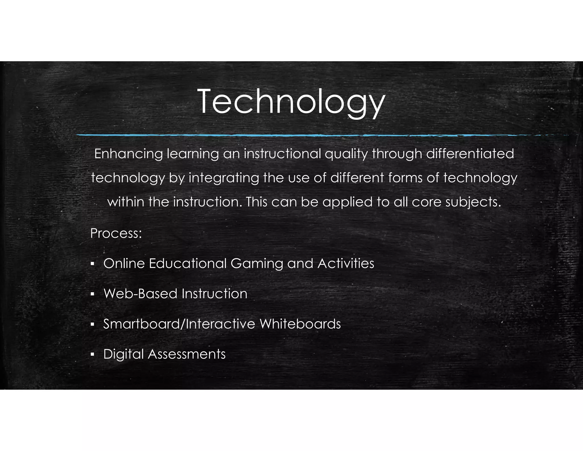 Technology
Enhancing learning an instructional quality through differentiated
technology by integrating the use of different forms of technology
within the instruction. This can be applied to all core subjects.
Process:
▪ Online Educational Gaming and Activities
▪ Web-Based Instruction
▪ Smartboard/Interactive Whiteboards
▪ Digital Assessments
 