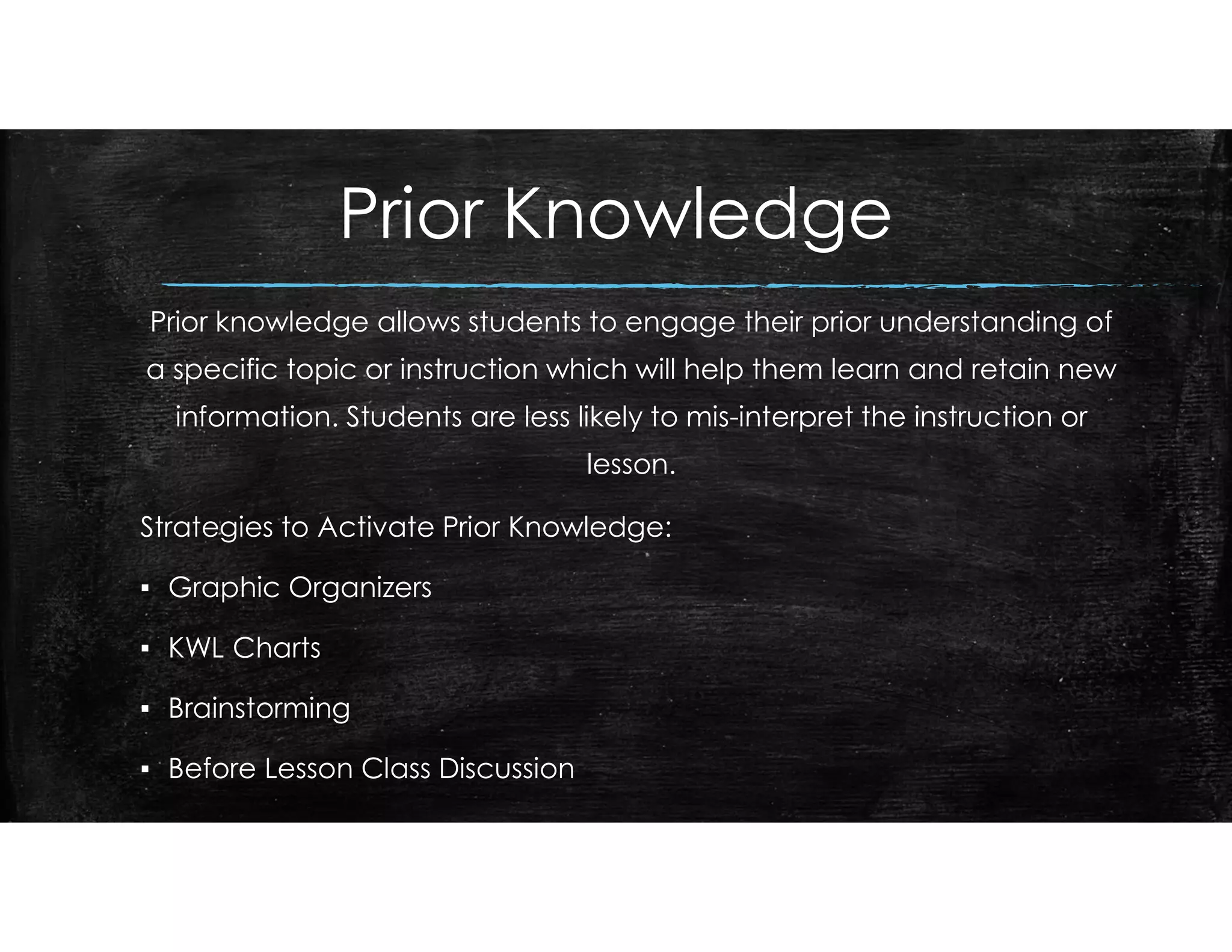 Prior Knowledge
Prior knowledge allows students to engage their prior understanding of
a specific topic or instruction which will help them learn and retain new
information. Students are less likely to mis-interpret the instruction or
lesson.
Strategies to Activate Prior Knowledge:
▪ Graphic Organizers
▪ KWL Charts
▪ Brainstorming
▪ Before Lesson Class Discussion
 