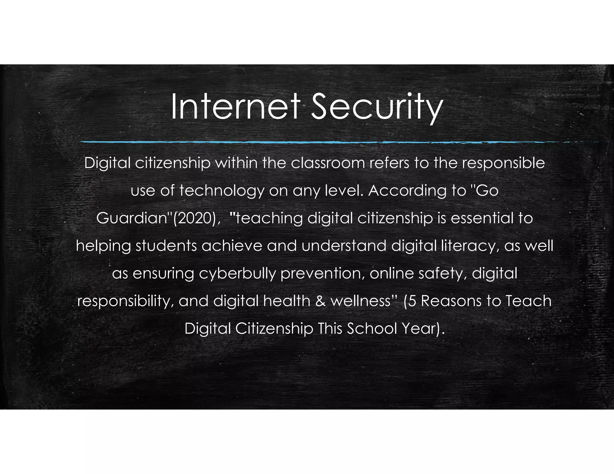 Internet Security
Digital citizenship within the classroom refers to the responsible
use of technology on any level. According to "Go
Guardian"(2020), "teaching digital citizenship is essential to
helping students achieve and understand digital literacy, as well
as ensuring cyberbully prevention, online safety, digital
responsibility, and digital health & wellness” (5 Reasons to Teach
Digital Citizenship This School Year).
 