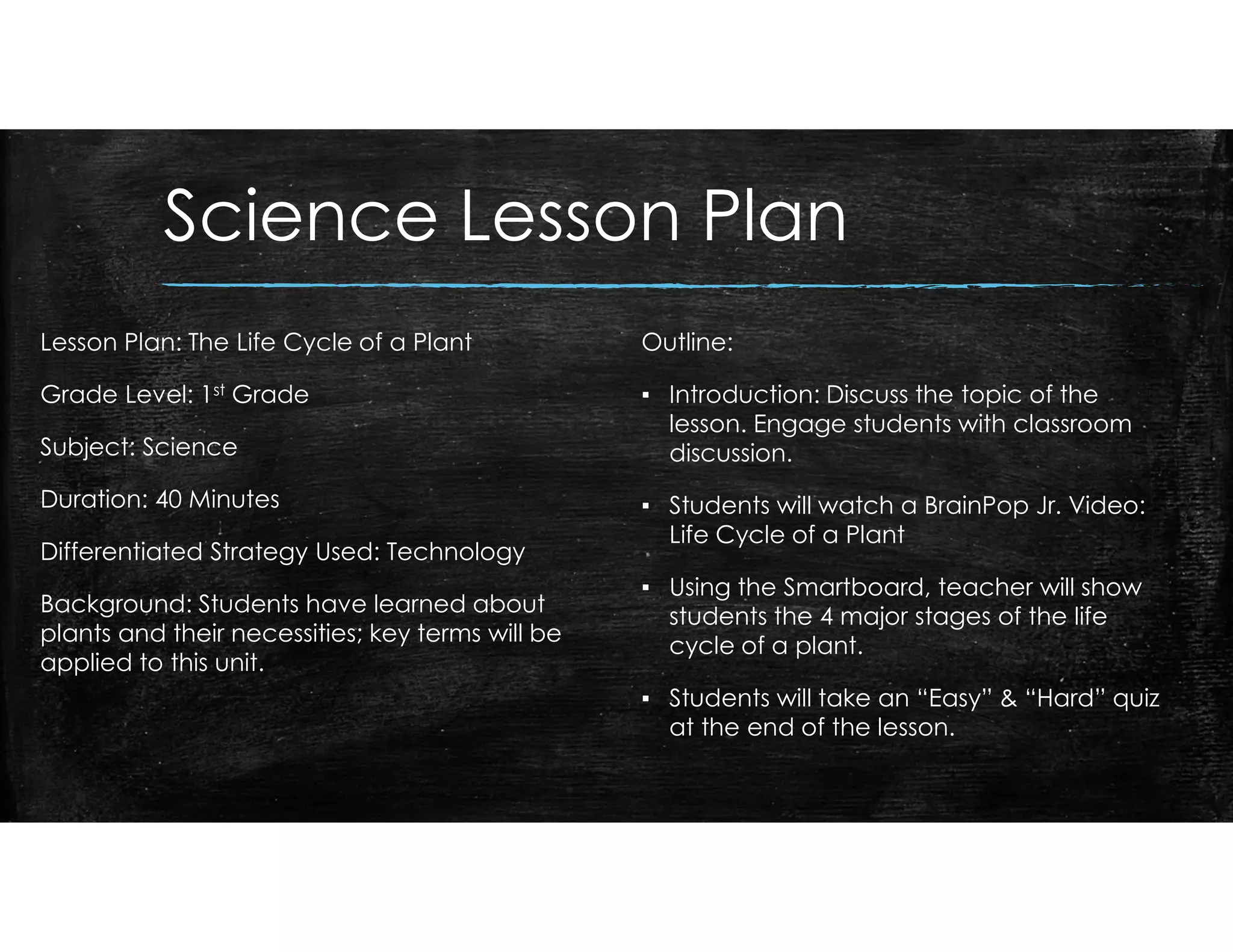 Science Lesson Plan
Lesson Plan: The Life Cycle of a Plant
Grade Level: 1st Grade
Subject: Science
Duration: 40 Minutes
Differentiated Strategy Used: Technology
Background: Students have learned about
plants and their necessities; key terms will be
applied to this unit.
Outline:
▪ Introduction: Discuss the topic of the
lesson. Engage students with classroom
discussion.
▪ Students will watch a BrainPop Jr. Video:
Life Cycle of a Plant
▪ Using the Smartboard, teacher will show
students the 4 major stages of the life
cycle of a plant.
▪ Students will take an “Easy” & “Hard” quiz
at the end of the lesson.
 