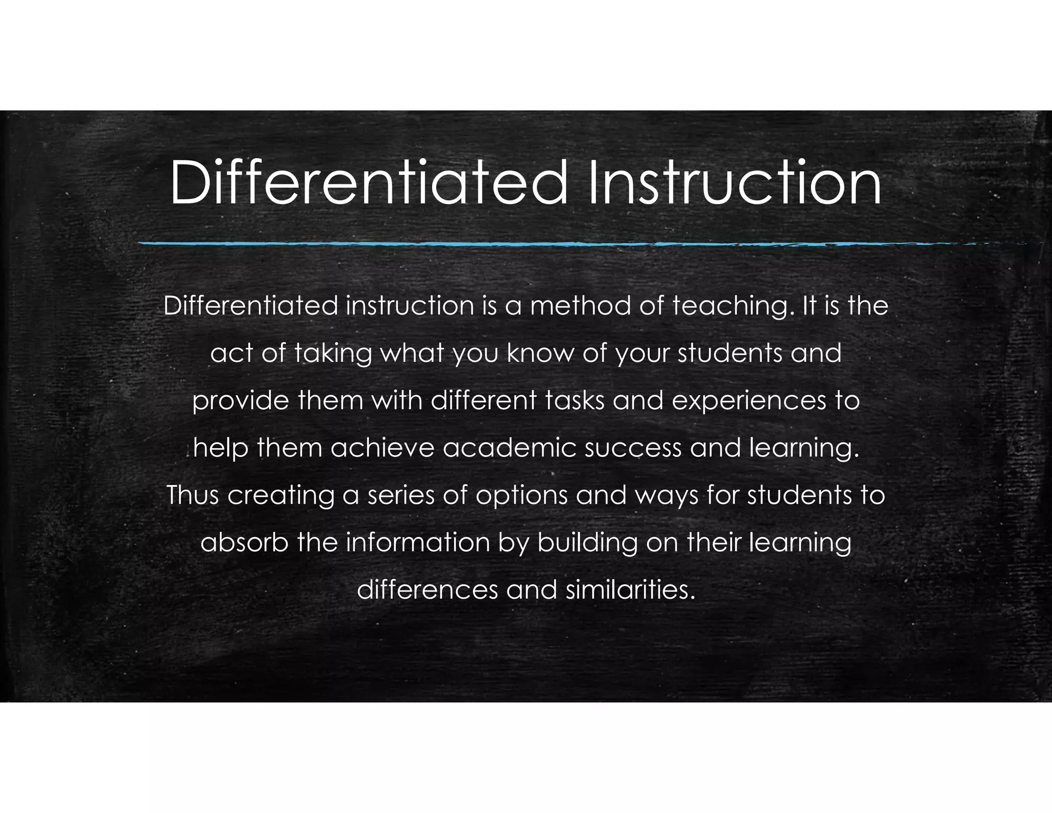 Differentiated Instruction
Differentiated instruction is a method of teaching. It is the
act of taking what you know of your students and
provide them with different tasks and experiences to
help them achieve academic success and learning.
Thus creating a series of options and ways for students to
absorb the information by building on their learning
differences and similarities.
 