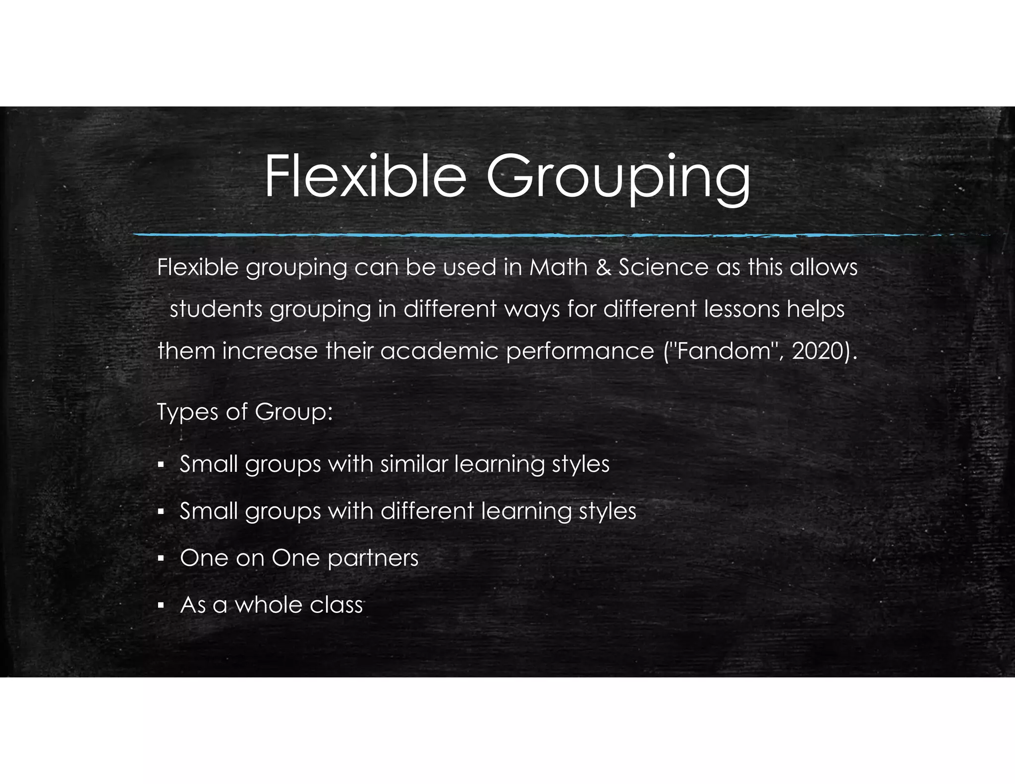 Flexible Grouping
Flexible grouping can be used in Math & Science as this allows
students grouping in different ways for different lessons helps
them increase their academic performance ("Fandom", 2020).
Types of Group:
▪ Small groups with similar learning styles
▪ Small groups with different learning styles
▪ One on One partners
▪ As a whole class
 