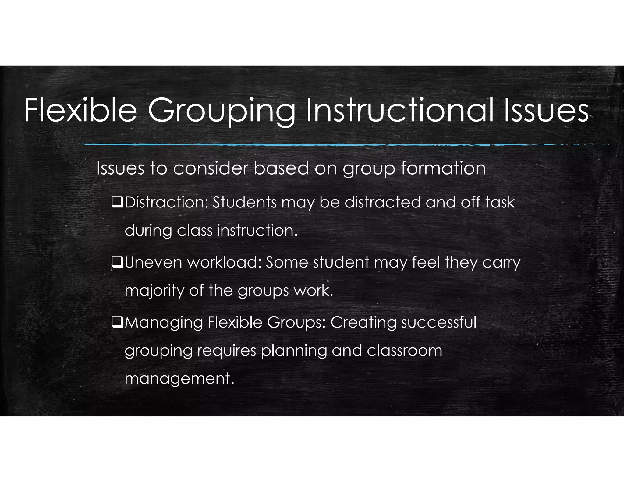 Flexible Grouping Instructional Issues
Issues to consider based on group formation
Distraction: Students may be distracted and off task
during class instruction.
Uneven workload: Some student may feel they carry
majority of the groups work.
Managing Flexible Groups: Creating successful
grouping requires planning and classroom
management.
 