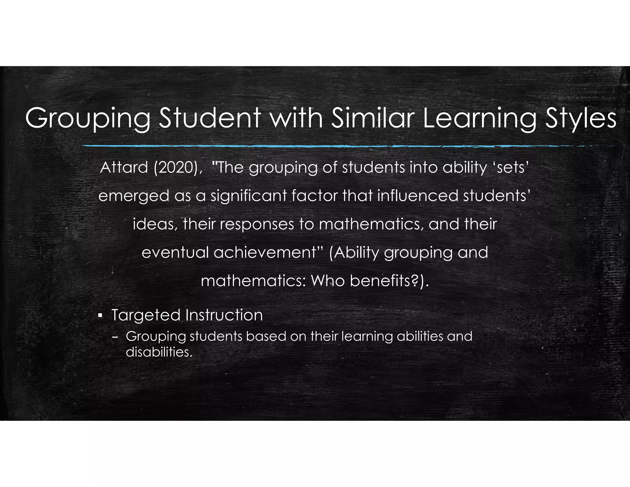 Grouping Student with Similar Learning Styles
Attard (2020), "The grouping of students into ability ‘sets’
emerged as a significant factor that influenced students’
ideas, their responses to mathematics, and their
eventual achievement” (Ability grouping and
mathematics: Who benefits?).
▪ Targeted Instruction
– Grouping students based on their learning abilities and
disabilities.
 