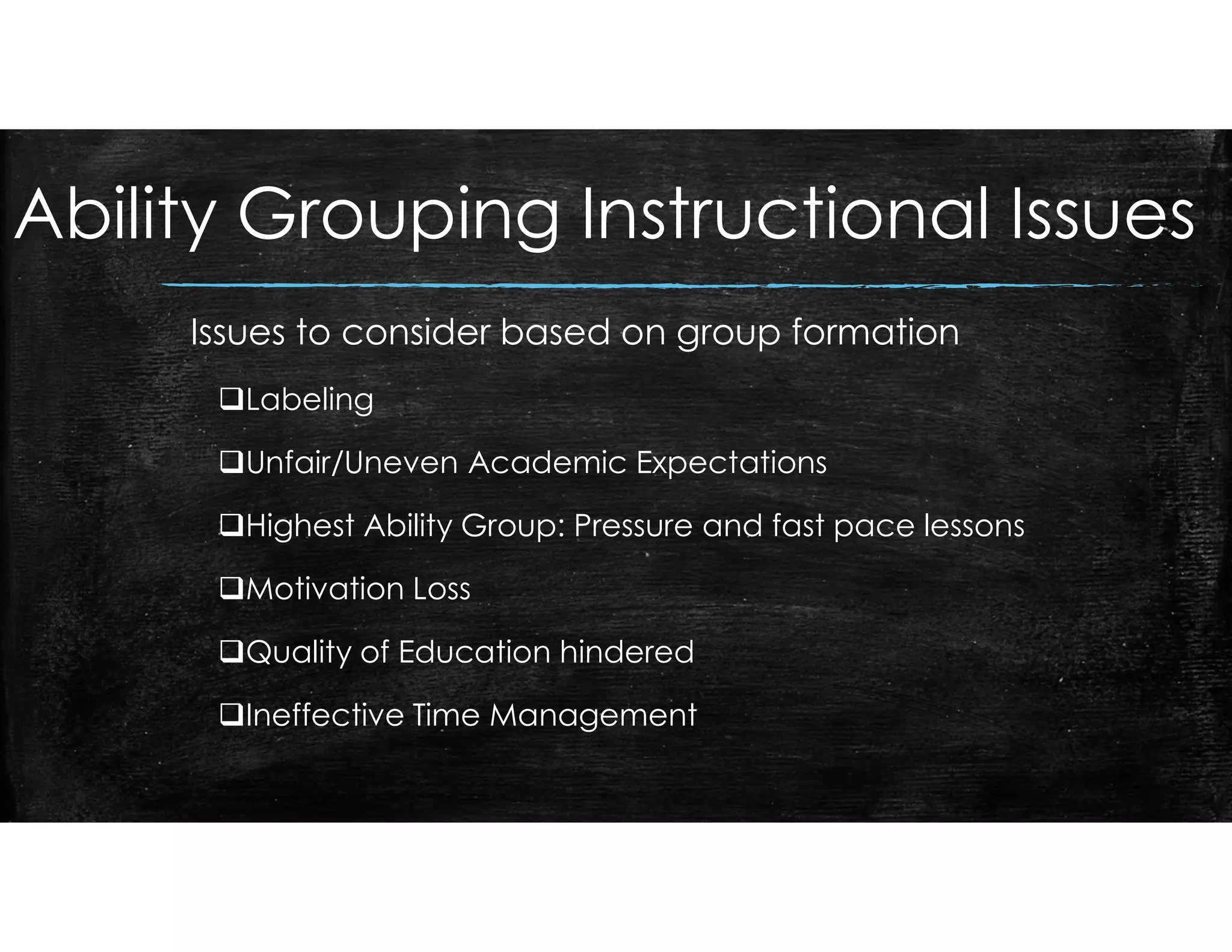 Ability Grouping Instructional Issues
Issues to consider based on group formation
Labeling
Unfair/Uneven Academic Expectations
Highest Ability Group: Pressure and fast pace lessons
Motivation Loss
Quality of Education hindered
Ineffective Time Management
 