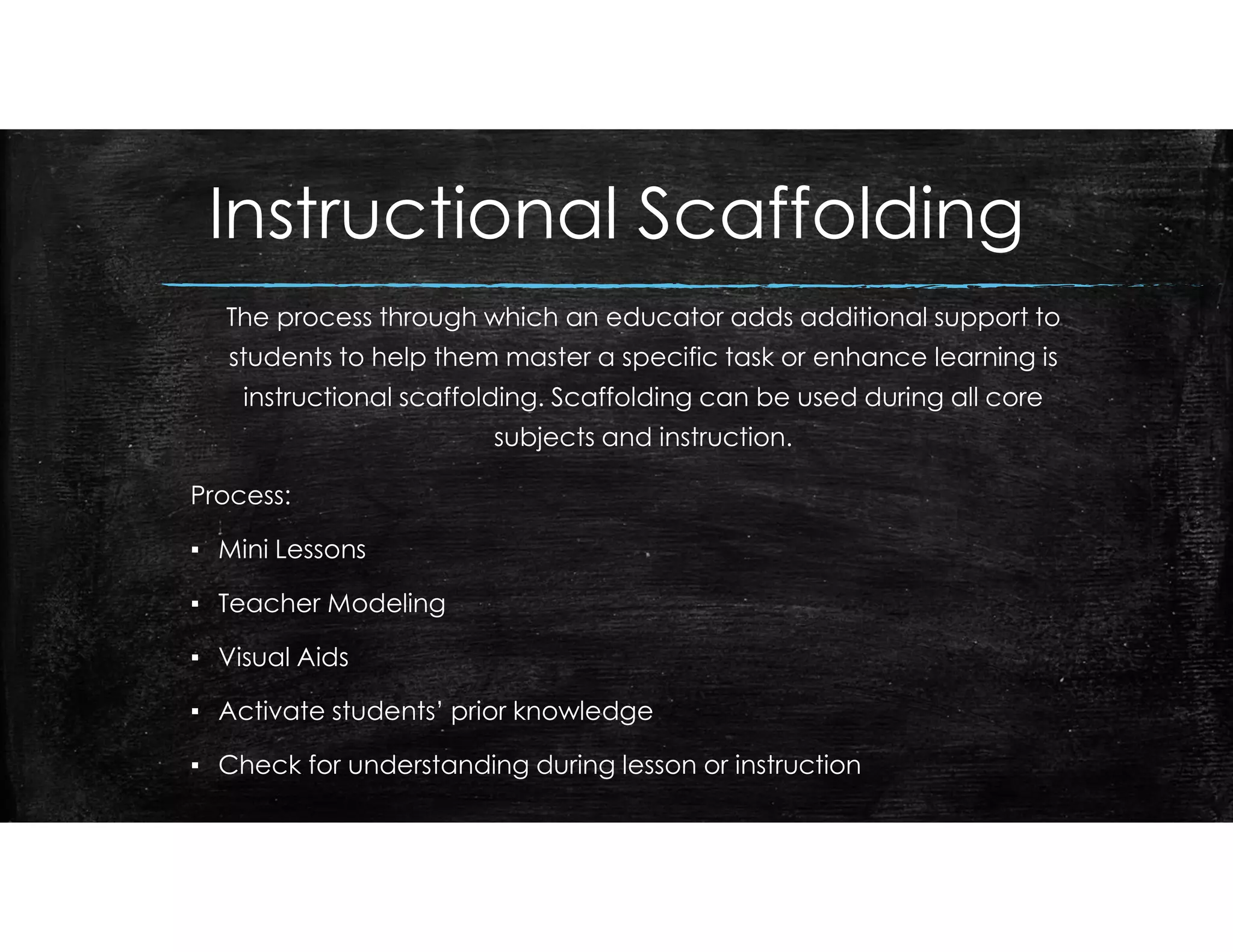 Instructional Scaffolding
The process through which an educator adds additional support to
students to help them master a specific task or enhance learning is
instructional scaffolding. Scaffolding can be used during all core
subjects and instruction.
Process:
▪ Mini Lessons
▪ Teacher Modeling
▪ Visual Aids
▪ Activate students’ prior knowledge
▪ Check for understanding during lesson or instruction
 