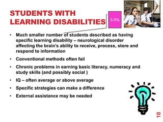 STUDENTS WITH
LEARNING DISABILITIES                           3-5%


• Much smaller number of students described as having
  specific learning disability – neurological disorder
  affecting the brain‟s ability to receive, process, store and
  respond to information
• Conventional methods often fail
• Chronic problems in earning basic literacy, numeracy and
  study skills (and possibly social )
• IQ – often average or above average
• Specific strategies can make a difference
• External assistance may be needed




                                                                 10
 