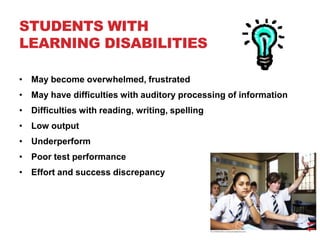 STUDENTS WITH
LEARNING DISABILITIES

• May become overwhelmed, frustrated
• May have difficulties with auditory processing of information
• Difficulties with reading, writing, spelling
• Low output
• Underperform
• Poor test performance
• Effort and success discrepancy




                                                                  11
 