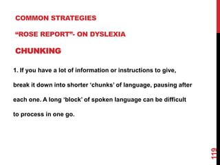 COMMON STRATEGIES

“ROSE REPORT”- ON DYSLEXIA

CHUNKING

1. If you have a lot of information or instructions to give,

break it down into shorter „chunks‟ of language, pausing after

each one. A long „block‟ of spoken language can be difficult

to process in one go.




                                                                 119
 