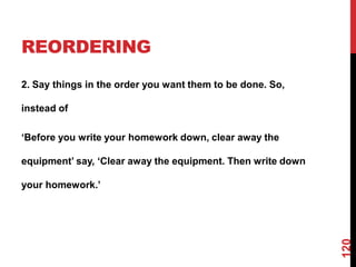 REORDERING
2. Say things in the order you want them to be done. So,

instead of

„Before you write your homework down, clear away the

equipment‟ say, „Clear away the equipment. Then write down

your homework.‟




                                                             120
 