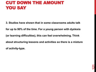 CUT DOWN THE AMOUNT
YOU SAY


3. Studies have shown that in some classrooms adults talk

for up to 90% of the time. For a young person with dyslexia

(or learning difficulties), this can feel overwhelming. Think

about structuring lessons and activities so there is a mixture

of activity-type.




                                                                 121
 