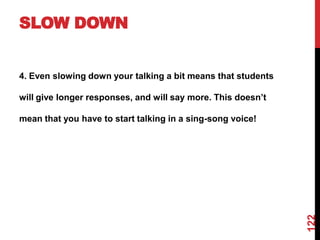 SLOW DOWN


4. Even slowing down your talking a bit means that students

will give longer responses, and will say more. This doesn‟t

mean that you have to start talking in a sing-song voice!




                                                              122
 