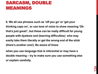 SARCASM, DOUBLE
MEANINGS


6. We all use phrases such as „off you go‟ or „get your
thinking caps on‟, or use tone of voice to show meaning „Oh
that‟s just great!‟, but these can be really difficult for young
people with dyslexia and (learning difficulties) who may
easily take them literally or get the wrong end of the stick
(there‟s another one!). Be aware of times

when you use language that is inferential or may have a
double meaning – try to make sure you use something else
or explain carefully.




                                                                   124
 