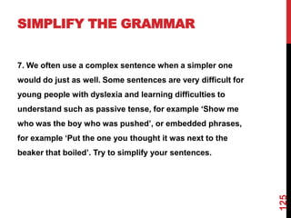 SIMPLIFY THE GRAMMAR


7. We often use a complex sentence when a simpler one
would do just as well. Some sentences are very difficult for
young people with dyslexia and learning difficulties to
understand such as passive tense, for example „Show me
who was the boy who was pushed‟, or embedded phrases,
for example „Put the one you thought it was next to the
beaker that boiled‟. Try to simplify your sentences.




                                                               125
 