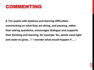 COMMENTING

9. For pupils with dyslexia and learning difficulties ,
commenting on what they are doing, and pausing, rather
than asking questions, encourages dialogue and supports
their thinking and learning, for example „So, plants need light
and water to grow...‟/ ‟ I wonder what would happen if ….‟




                                                                  127
 