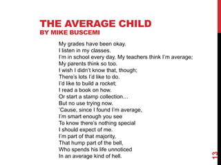 THE AVERAGE CHILD
BY MIKE BUSCEMI
    My grades have been okay.
    I listen in my classes.
    I’m in school every day. My teachers think I’m average;
    My parents think so too.
    I wish I didn’t know that, though;
    There’s lots I’d like to do.
    I’d like to build a rocket;
    I read a book on how.
    Or start a stamp collection…
    But no use trying now.
    ’Cause, since I found I’m average,
    I’m smart enough you see
    To know there’s nothing special
    I should expect of me.
    I’m part of that majority,
    That hump part of the bell,
    Who spends his life unnoticed




                                                              13
    In an average kind of hell.
 