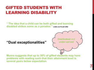 GIFTED STUDENTS WITH
LEARNING DISABILITY

“ The idea that a child can be both gifted and learning
disabled strikes some as a paradox.” Liddle and Porath 2002



                                             Overlooked and
“Dual exceptionalities”                       under-served




Munro suggests that up to 30% of gifted students may have
problems with reading such that their attainment level is
several years below expectation.




                                                              14
 