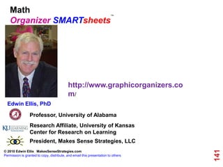 Math                                                                 TM


    Organizer SMARTsheets




                                           http://www.graphicorganizers.co
                                           m/
  Edwin Ellis, PhD

                 Professor, University of Alabama
                 Research Affiliate, University of Kansas
                 Center for Research on Learning
                 President, Makes Sense Strategies, LLC




                                                                                   141
© 2010 Edwin Ellis MakesSenseStrategies.com
Permission is granted to copy, distribute, and email this presentation to others
 