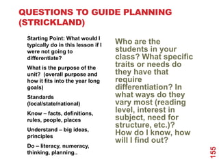 QUESTIONS TO GUIDE PLANNING
(STRICKLAND)
 Starting Point: What would I
 typically do in this lesson if I   Who are the
 were not going to                  students in your
 differentiate?                     class? What specific
 What is the purpose of the         traits or needs do
 unit? (overall purpose and         they have that
 how it fits into the year long     require
 goals)                             differentiation? In
 Standards                          what ways do they
 (local/state/national)             vary most (reading
 Know – facts, definitions,
                                    level, interest in
 rules, people, places              subject, need for
                                    structure, etc.)?
 Understand – big ideas,
 principles
                                    How do I know, how
                                    will I find out?
 Do – literacy, numeracy,




                                                           155
 thinking, planning..
 