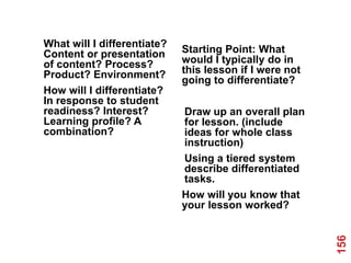What will I differentiate?
Content or presentation      Starting Point: What
of content? Process?         would I typically do in
Product? Environment?        this lesson if I were not
                             going to differentiate?
How will I differentiate?
In response to student
readiness? Interest?         Draw up an overall plan
Learning profile? A          for lesson. (include
combination?                 ideas for whole class
                             instruction)
                             Using a tiered system
                             describe differentiated
                             tasks.
                             How will you know that
                             your lesson worked?




                                                         156
 