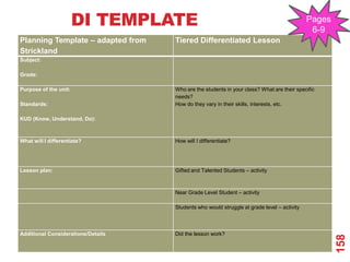 DI TEMPLATE                                                          Pages
                                                                                             6-9
Planning Template – adapted from    Tiered Differentiated Lesson
Strickland
Subject:

Grade:

Purpose of the unit:                Who are the students in your class? What are their specific
                                    needs?
Standards:                          How do they vary in their skills, interests, etc.

KUD (Know, Understand, Do):



What will I differentiate?          How will I differentiate?




Lesson plan:                        Gifted and Talented Students – activity



                                    Near Grade Level Student – activity

                                    Students who would struggle at grade level – activity



Additional Considerations/Details   Did the lesson work?




                                                                                                    158
 