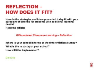 REFLECTION –
HOW DOES IT FIT?
How do the strategies and ideas presented today fit with your
paradigm of catering for students with additional learning
needs?
Read the article:


          Differentiated Classroom Learning – Reflection


Where is your school in terms of the differentiation journey?
What is the next step at your school?
How will it be implemented?


Discuss




                                                                160
 