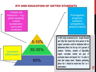RTI AND EDUCATION OF GIFTED STUDENTS

     Outside the
 classroom – e.g..,                       Pull-together
  grade skipping,                          programs,
      subject                               academic
    acceleration,                         competitions,
     concurrent                          special projects
     enrolment




                      5-10%

 Consistent
                      30-35%
Differentiation

                       60%




                                                            18
 