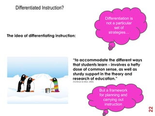 Differentiated Instruction?
                                                                      Differentiation is
                                                                      not a particular
                                                                            set of
                                                                        strategies…
The idea of differentiating instruction:




                                      “to accommodate the different ways
                                      that students learn - involves a hefty
                                      dose of common sense, as well as
                                      sturdy support in the theory and
                                      research of education.”
                                      (Tomlinson & Allan, 2000).




                                                                   But a framework
                                                                   for planning and
                                                                     carrying out
                                                                      instruction




                                                                                           22
 