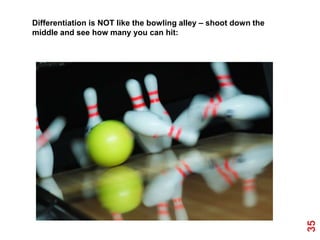 Differentiation is NOT like the bowling alley – shoot down the
middle and see how many you can hit:




                                                                 35
 
