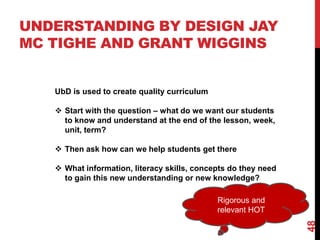 UNDERSTANDING BY DESIGN JAY
MC TIGHE AND GRANT WIGGINS


   UbD is used to create quality curriculum

    Start with the question – what do we want our students
     to know and understand at the end of the lesson, week,
     unit, term?

    Then ask how can we help students get there

    What information, literacy skills, concepts do they need
     to gain this new understanding or new knowledge?

                                              Rigorous and
                                              relevant HOT




                                                                48
 