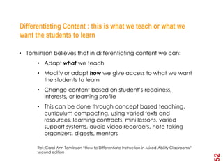 2nd Element - Process
Differentiating Content : this is what we teach or what we
want the students to learn

• Tomlinson believes that in differentiating content we can:
      • Adapt what we teach
      • Modify or adapt how we give access to what we want
        the students to learn
      • Change content based on student’s readiness,
        interests, or learning profile
      • This can be done through concept based teaching,
        curriculum compacting, using varied texts and
        resources, learning contracts, mini lessons, varied
        support systems, audio video recorders, note taking
        organizers, digests, mentors

      Ref: Carol Ann Tomlinson “How to Differentiate Instruction in Mixed-Ability Classrooms”
      second edition




                                                                                                52
 
