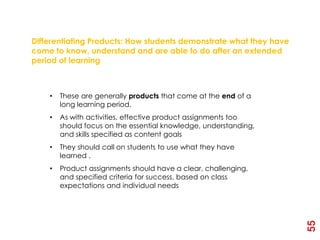 3rd Element - Products

Differentiating Products: How students demonstrate what they have
come to know, understand and are able to do after an extended
period of learning



    •   These are generally products that come at the end of a
        long learning period.
    •   As with activities, effective product assignments too
        should focus on the essential knowledge, understanding,
        and skills specified as content goals
    •   They should call on students to use what they have
        learned .
    •   Product assignments should have a clear, challenging,
        and specified criteria for success, based on class
        expectations and individual needs




                                                                    55
 