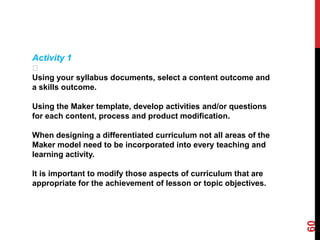 Activity 1
 􀁾
Using your syllabus documents, select a content outcome and
a skills outcome.

Using the Maker template, develop activities and/or questions
for each content, process and product modification.

When designing a differentiated curriculum not all areas of the
Maker model need to be incorporated into every teaching and
learning activity.

It is important to modify those aspects of curriculum that are
appropriate for the achievement of lesson or topic objectives.




                                                                  60
 