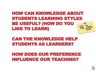 HOW CAN KNOWLEDGE ABOUT
STUDENTS LEARNING STYLES
BE USEFUL? (HOW DO YOU
LIKE TO LEARN)

CAN THE KNOWLEDGE HELP
STUDENTS AS LEARNERS?

HOW DOES OUR PREFERENCE
INFLUENCE OUR TEACHING?




                           67
 