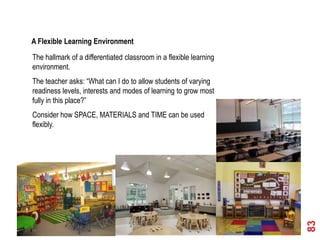 5th Element – Learning Environment

A Flexible Learning Environment
The hallmark of a differentiated classroom in a flexible learning
environment.
The teacher asks: “What can I do to allow students of varying
readiness levels, interests and modes of learning to grow most
fully in this place?”
Consider how SPACE, MATERIALS and TIME can be used
flexibly.




                                                                    83
 