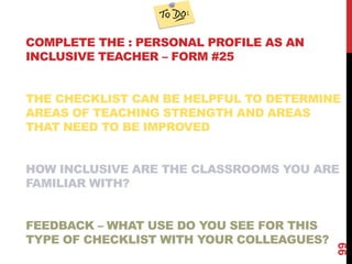COMPLETE THE : PERSONAL PROFILE AS AN
INCLUSIVE TEACHER – FORM #25


THE CHECKLIST CAN BE HELPFUL TO DETERMINE
AREAS OF TEACHING STRENGTH AND AREAS
THAT NEED TO BE IMPROVED


HOW INCLUSIVE ARE THE CLASSROOMS YOU ARE
FAMILIAR WITH?


FEEDBACK – WHAT USE DO YOU SEE FOR THIS
TYPE OF CHECKLIST WITH YOUR COLLEAGUES?




                                          99
 