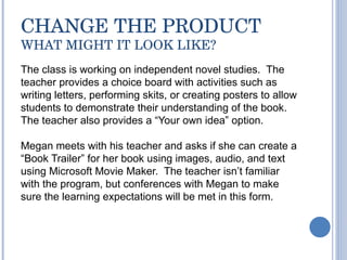 CHANGE THE PRODUCT WHAT MIGHT IT LOOK LIKE? The class is working on independent novel studies.  The teacher provides a choice board with activities such as writing letters, performing skits, or creating posters to allow students to demonstrate their understanding of the book. The teacher also provides a “Your own idea” option. Megan meets with his teacher and asks if she can create a “ Book Trailer” for her book using images, audio, and text using Microsoft Movie Maker.  The teacher isn’t familiar with the program, but conferences with Megan to make sure the learning expectations will be met in this form.  