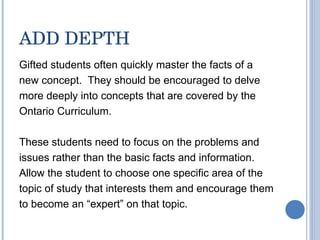 ADD DEPTH Gifted students often quickly master the facts of a new concept.  They should be encouraged to delve more deeply into concepts that are covered by the Ontario Curriculum. These students need to focus on the problems and issues rather than the basic facts and information.  Allow the student to choose one specific area of the topic of study that interests them and encourage them to become an “expert” on that topic. 
