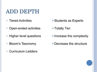 ADD DEPTH Tiered Activities Open-ended activities Higher level questions Bloom’s Taxonomy Curriculum Ladders Students as Experts Totally Ten Increase the complexity Decrease the structure 