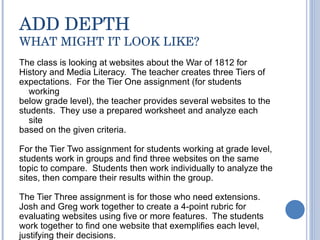 ADD DEPTH WHAT MIGHT IT LOOK LIKE? The class is looking at websites about the War of 1812 for History and Media Literacy.  The teacher creates three Tiers of expectations.  For the Tier One assignment (for students working below grade level), the teacher provides several websites to the students.  They use a prepared worksheet and analyze each site  based on the given criteria.  For the Tier Two assignment for students working at grade level, students work in groups and find three websites on the same topic to compare.  Students then work individually to analyze the sites, then compare their results within the group. The Tier Three assignment is for those who need extensions.  Josh and Greg work together to create a 4-point rubric for evaluating websites using five or more features.  The students work together to find one website that exemplifies each level, justifying their decisions.  