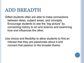 ADD BREADTH Gifted students often are able to make connections between ideas, subject areas, and concepts.  Encourage students to see the “big picture” by connecting history to art and science and examining how one influences the other.  Use choice and flexibility to allow students to find an interest that they are passionate about it and connect that passion to the broader theme.  