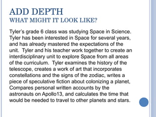 ADD DEPTH WHAT MIGHT IT LOOK LIKE? Tyler’s grade 6 class was studying Space in Science. Tyler has been interested in Space for several years, and has already mastered the expectations of the unit.  Tyler and his teacher work together to create an interdisciplinary unit to explore Space from all areas of the curriculum.  Tyler examines the history of the telescope, creates a work of art that incorporates constellations and the signs of the zodiac, writes a piece of speculative fiction about colonizing a planet, Compares personal written accounts by the astronauts on Apollo13, and calculates the time that would be needed to travel to other planets and stars.  