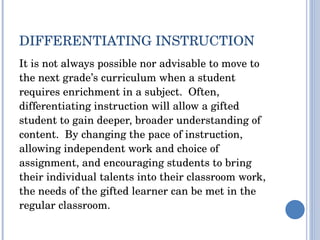 DIFFERENTIATING INSTRUCTION It is not always possible nor advisable to move to the next grade’s curriculum when a student requires enrichment in a subject.  Often, differentiating instruction will allow a gifted student to gain deeper, broader understanding of content.  By changing the pace of instruction, allowing independent work and choice of assignment, and encouraging students to bring their individual talents into their classroom work, the needs of the gifted learner can be met in the regular classroom.  